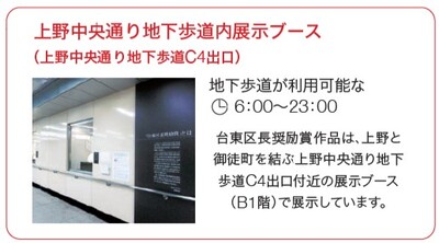 上野中央通り地下歩道内展示ブース（C4出口付近・B1階）。台東区長奨励賞芸術作品を展示。地下歩道の利用時間は6時から23時。